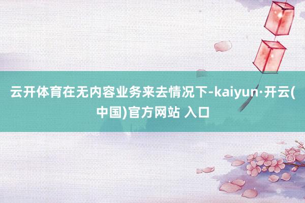 云开体育在无内容业务来去情况下-kaiyun·开云(中国)官方网站 入口