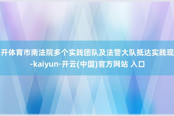 云开体育市南法院多个实践团队及法警大队抵达实践现场-kaiyun·开云(中国)官方网站 入口