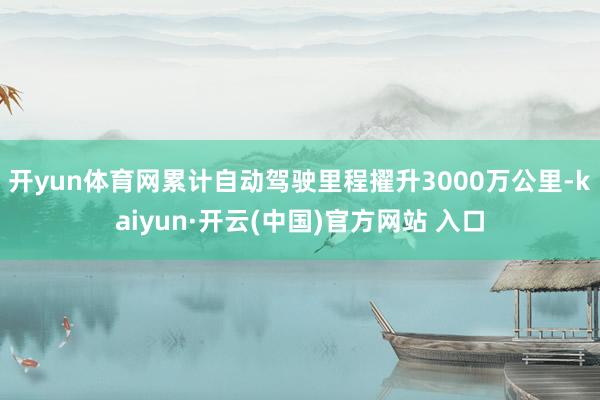 开yun体育网累计自动驾驶里程擢升3000万公里-kaiyun·开云(中国)官方网站 入口