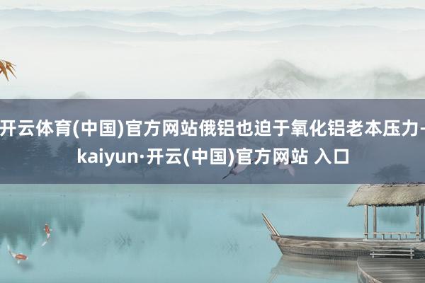 开云体育(中国)官方网站俄铝也迫于氧化铝老本压力-kaiyun·开云(中国)官方网站 入口