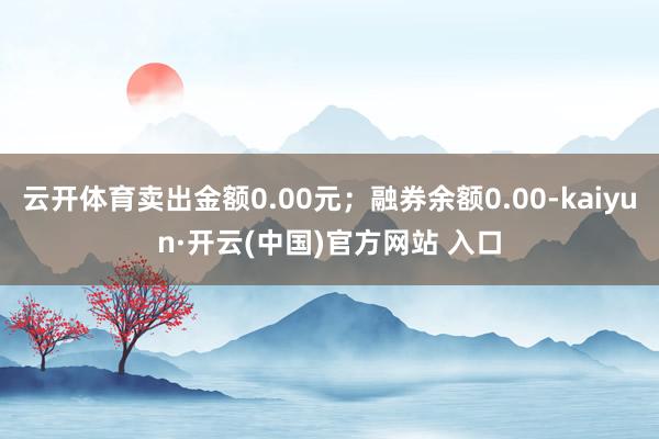 云开体育卖出金额0.00元；融券余额0.00-kaiyun·开云(中国)官方网站 入口