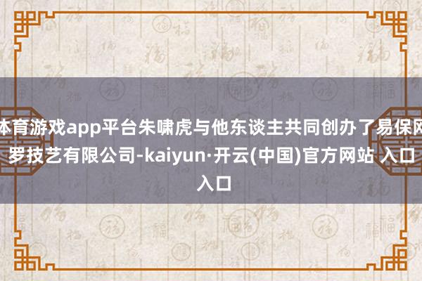 体育游戏app平台朱啸虎与他东谈主共同创办了易保网罗技艺有限公司-kaiyun·开云(中国)官方网站 入口