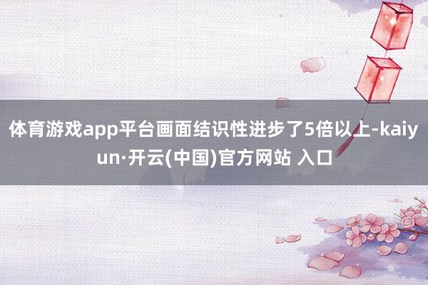 体育游戏app平台画面结识性进步了5倍以上-kaiyun·开云(中国)官方网站 入口