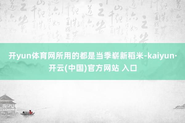 开yun体育网所用的都是当季崭新稻米-kaiyun·开云(中国)官方网站 入口