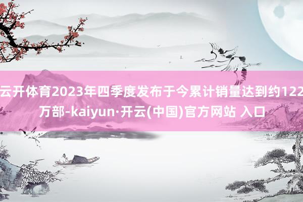 云开体育2023年四季度发布于今累计销量达到约122万部-kaiyun·开云(中国)官方网站 入口