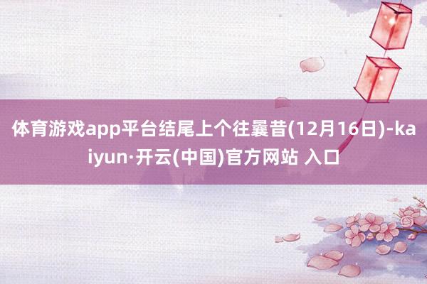 体育游戏app平台结尾上个往曩昔(12月16日)-kaiyun·开云(中国)官方网站 入口