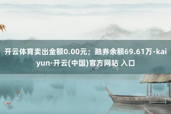 开云体育卖出金额0.00元；融券余额69.61万-kaiyun·开云(中国)官方网站 入口