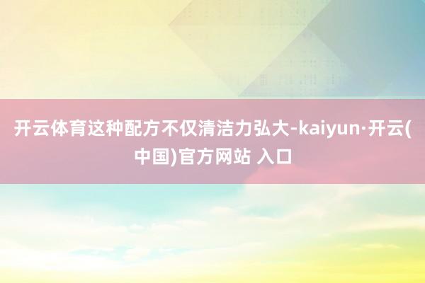 开云体育这种配方不仅清洁力弘大-kaiyun·开云(中国)官方网站 入口