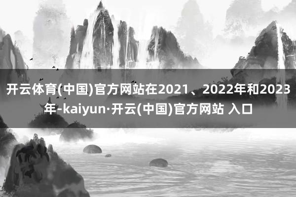 开云体育(中国)官方网站在2021、2022年和2023年-kaiyun·开云(中国)官方网站 入口