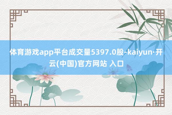 体育游戏app平台成交量5397.0股-kaiyun·开云(中国)官方网站 入口