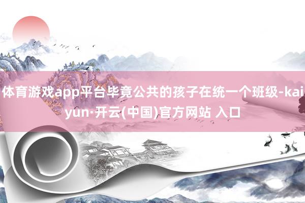 体育游戏app平台毕竟公共的孩子在统一个班级-kaiyun·开云(中国)官方网站 入口