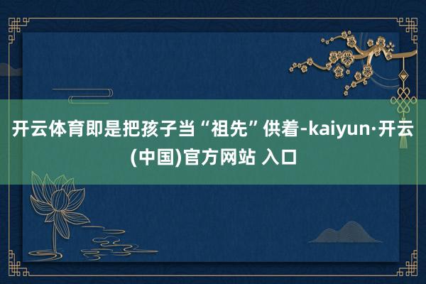 开云体育即是把孩子当“祖先”供着-kaiyun·开云(中国)官方网站 入口