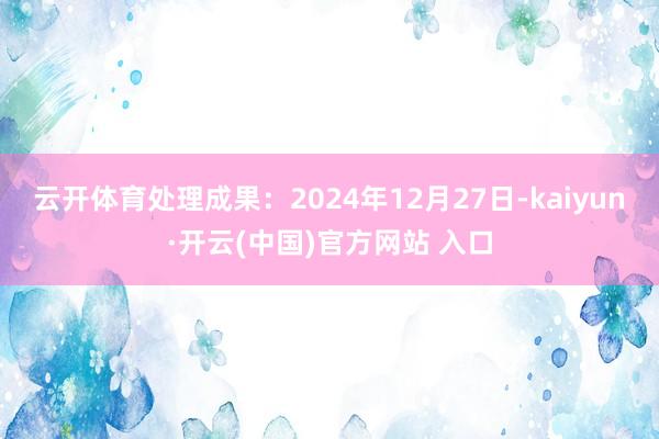 云开体育处理成果：2024年12月27日-kaiyun·开云(中国)官方网站 入口