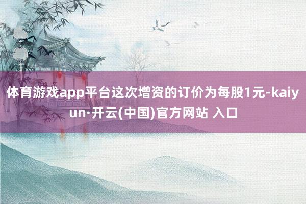 体育游戏app平台这次增资的订价为每股1元-kaiyun·开云(中国)官方网站 入口