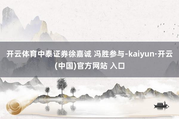 开云体育中泰证券徐嘉诚 冯胜参与-kaiyun·开云(中国)官方网站 入口