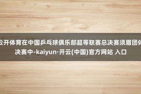 云开体育在中国乒乓球俱乐部超等联赛总决赛须眉团体决赛中-kaiyun·开云(中国)官方网站 入口