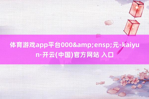 体育游戏app平台000&ensp;元-kaiyun·开云(中国)官方网站 入口