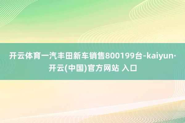 开云体育一汽丰田新车销售800199台-kaiyun·开云(中国)官方网站 入口