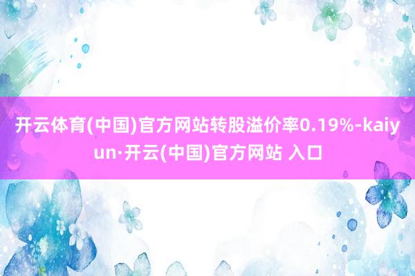 开云体育(中国)官方网站转股溢价率0.19%-kaiyun·开云(中国)官方网站 入口