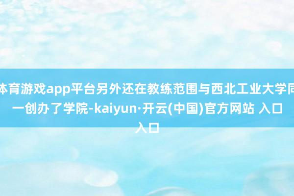 体育游戏app平台另外还在教练范围与西北工业大学同一创办了学院-kaiyun·开云(中国)官方网站 入口