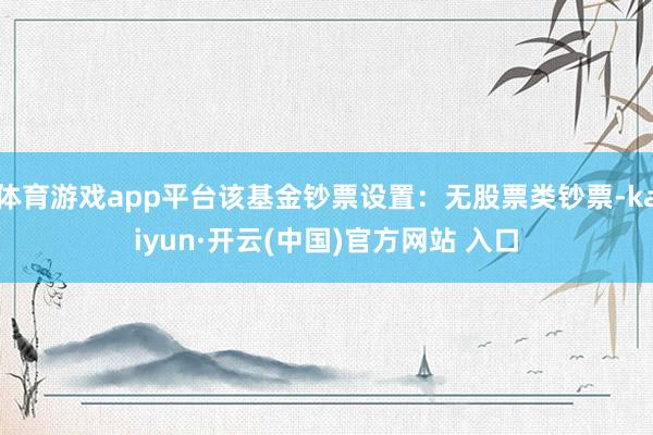 体育游戏app平台该基金钞票设置：无股票类钞票-kaiyun·开云(中国)官方网站 入口