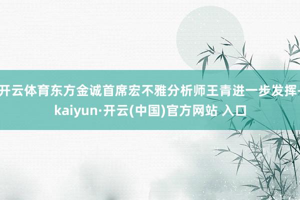 开云体育　　东方金诚首席宏不雅分析师王青进一步发挥-kaiyun·开云(中国)官方网站 入口