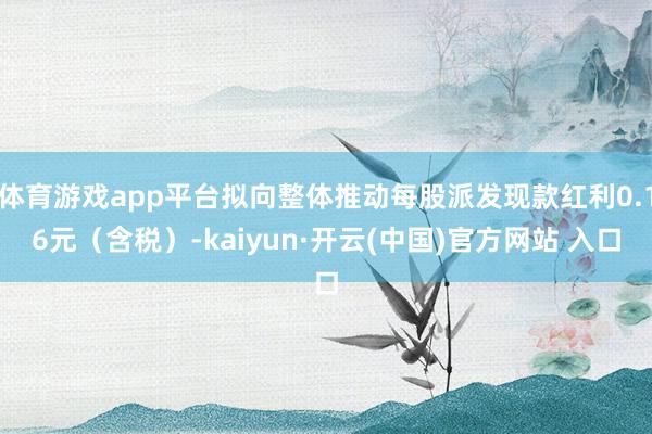 体育游戏app平台拟向整体推动每股派发现款红利0.16元（含税）-kaiyun·开云(中国)官方网站 入口