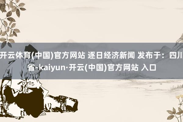 开云体育(中国)官方网站 逐日经济新闻 发布于：四川省-kaiyun·开云(中国)官方网站 入口