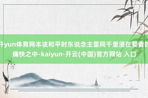 开yun体育网本该和平时东说念主雷同千里浸在娶妻的痛快之中-kaiyun·开云(中国)官方网站 入口