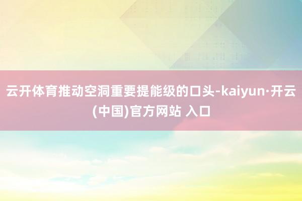 云开体育推动空洞重要提能级的口头-kaiyun·开云(中国)官方网站 入口