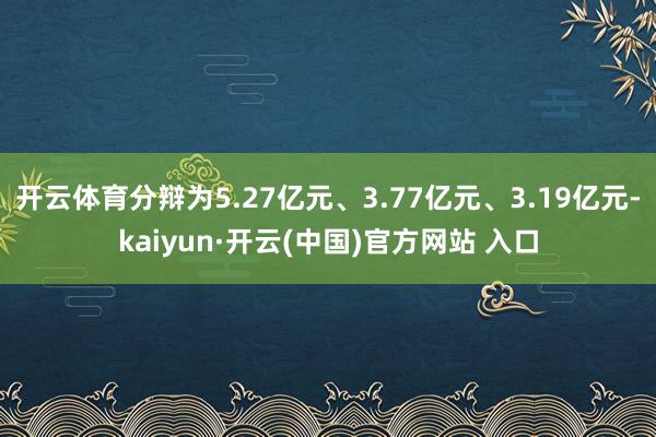 开云体育分辩为5.27亿元、3.77亿元、3.19亿元-kaiyun·开云(中国)官方网站 入口