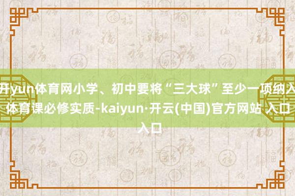 开yun体育网小学、初中要将“三大球”至少一项纳入体育课必修实质-kaiyun·开云(中国)官方网站 入口