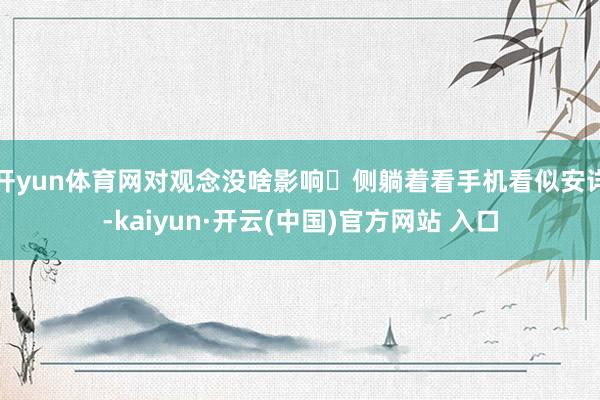 开yun体育网对观念没啥影响❌侧躺着看手机看似安详-kaiyun·开云(中国)官方网站 入口