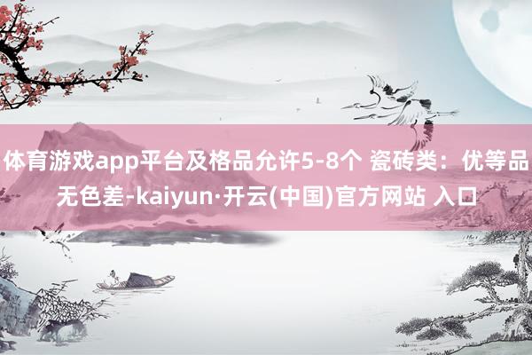 体育游戏app平台及格品允许5-8个 瓷砖类：优等品无色差-kaiyun·开云(中国)官方网站 入口