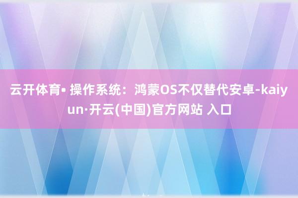 云开体育• 操作系统：鸿蒙OS不仅替代安卓-kaiyun·开云(中国)官方网站 入口