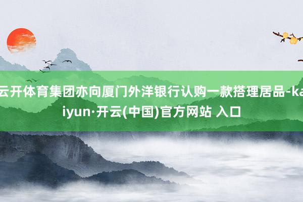 云开体育集团亦向厦门外洋银行认购一款搭理居品-kaiyun·开云(中国)官方网站 入口